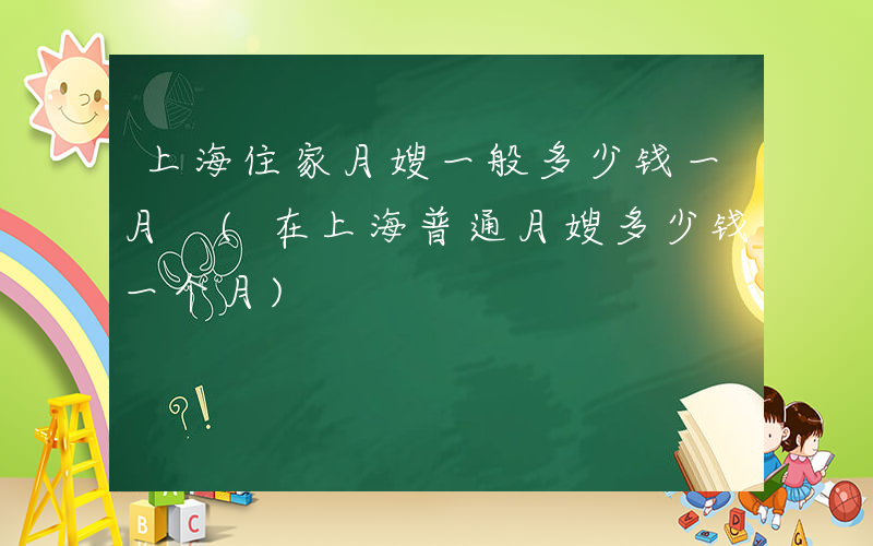 上海住家月嫂一般多少钱一月 (在上海普通月嫂多少钱一个月)
